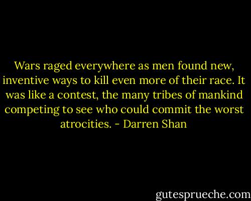 Wars raged everywhere as men found new, inventive ways to kill even more of their race. It was like a contest, the many tribes of mankind competing to see who could commit the worst atrocities. - Darren Shan