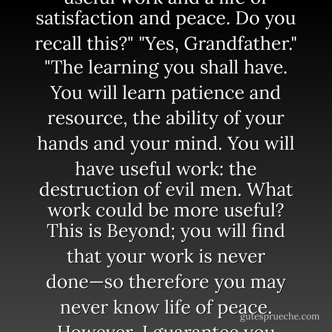 When the ships had lifted, they returned across the river to the silence of death. Then his grandfather told him, "Many fine things your father had planned for you: learning and useful work and a life of satisfaction and peace. Do you recall this?"<br />"Yes, Grandfather."<br />"The learning you shall have. You will learn patience and resource, the ability of your hands and your mind. You will have useful work: the destruction of evil men. What work could be more useful? This is Beyond; you will find that your work is never done—so therefore you may never know life of peace. However, I guarantee you ample satisfaction, for I will teach you to crave the blood of these men more than the flesh of woman."<br />The old man had been as good as his word. - Jack Vance