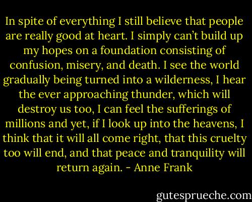 In spite of everything I still believe that people are really good at heart. I simply can’t build up my hopes on a foundation consisting of confusion, misery, and death. I see the world gradually being turned into a wilderness, I hear the ever approaching thunder, which will destroy us too, I can feel the sufferings of millions and yet, if I look up into the heavens, I think that it will all come right, that this cruelty too will end, and that peace and tranquility will return again. - Anne Frank