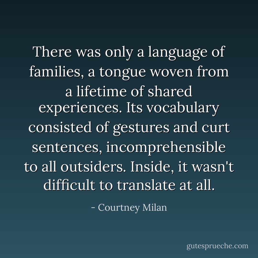 There was only a language of families, a tongue woven from a lifetime of shared experiences. Its vocabulary consisted of gestures and curt sentences, incomprehensible to all outsiders. Inside, it wasn't difficult to translate at all. - Courtney Milan