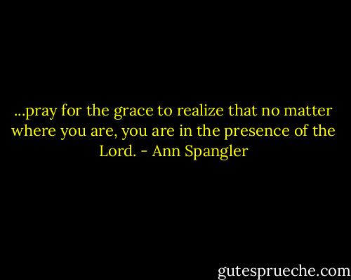 ...pray for the grace to realize that no matter where you are, you are in the presence of the Lord. - Ann Spangler