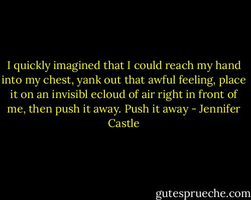 I quickly imagined that I could reach my hand into my chest, yank out that awful feeling, place it on an invisibl ecloud of air right in front of me, then push it away. Push it away - Jennifer Castle
