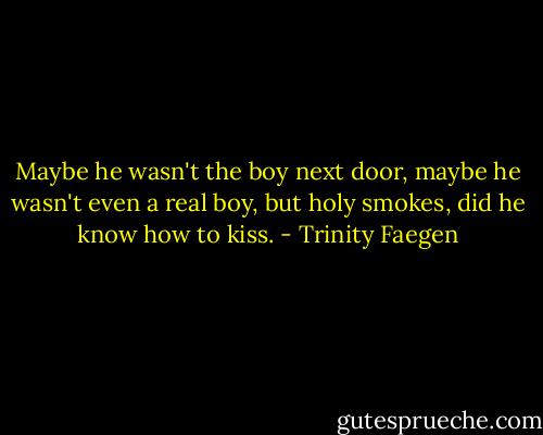 Maybe he wasn't the boy next door, maybe he wasn't even a real boy, but holy smokes, did he know how to kiss. - Trinity Faegen