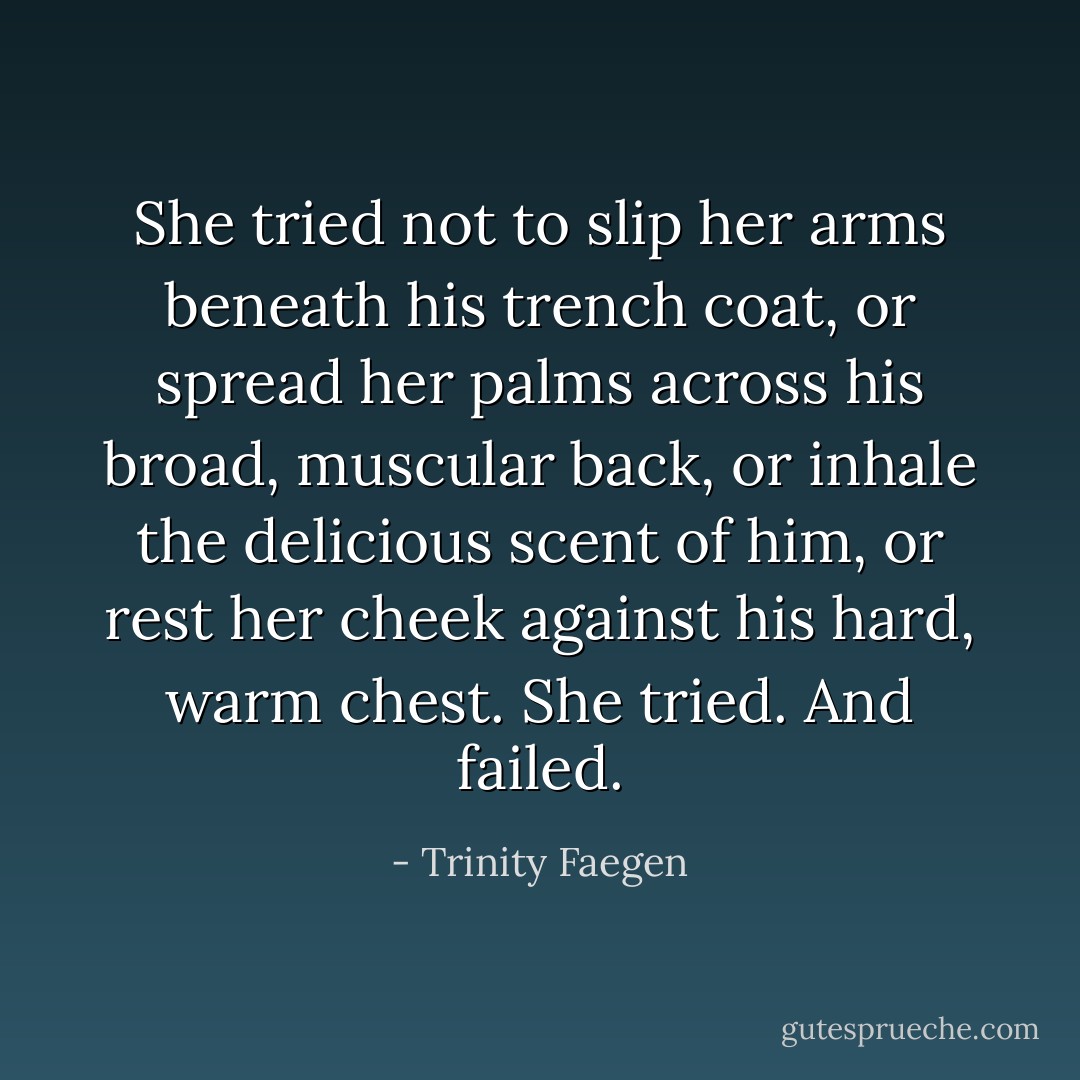 She tried not to slip her arms beneath his trench coat, or spread her palms across his broad, muscular back, or inhale the delicious scent of him, or rest her cheek against his hard, warm chest. She tried. And failed. - Trinity Faegen