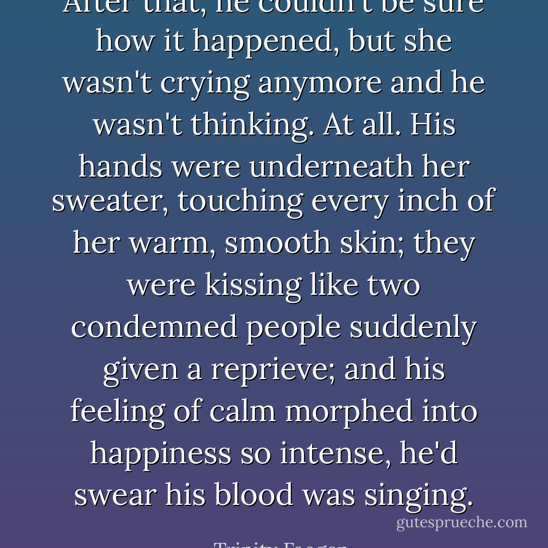 After that, he couldn't be sure how it happened, but she wasn't crying anymore and he wasn't thinking. At all. His hands were underneath her sweater, touching every inch of her warm, smooth skin; they were kissing like two condemned people suddenly given a reprieve; and his feeling of calm morphed into happiness so intense, he'd swear his blood was singing. - Trinity Faegen