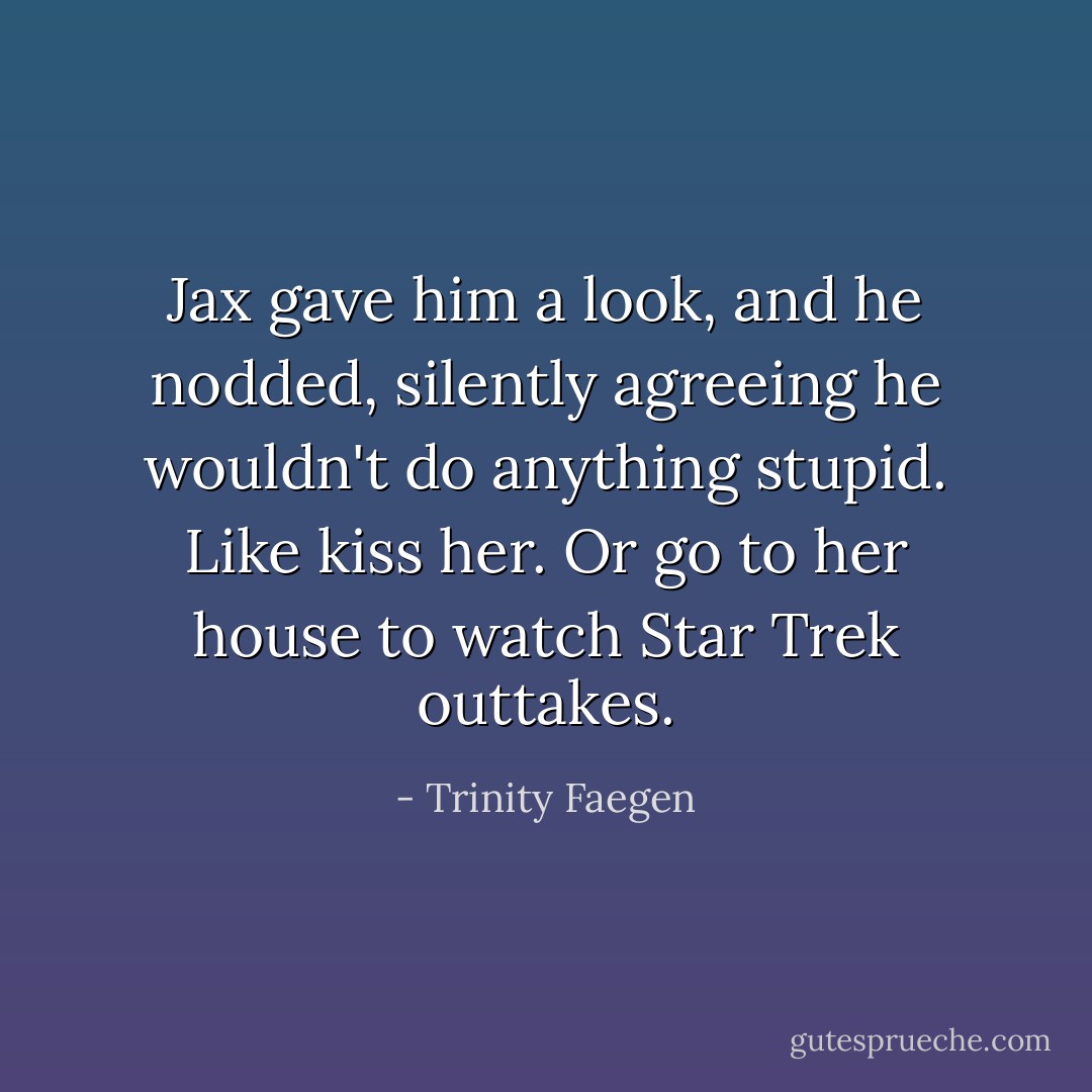 Jax gave him a look, and he nodded, silently agreeing he wouldn't do anything stupid. Like kiss her. Or go to her house to watch Star Trek outtakes. - Trinity Faegen