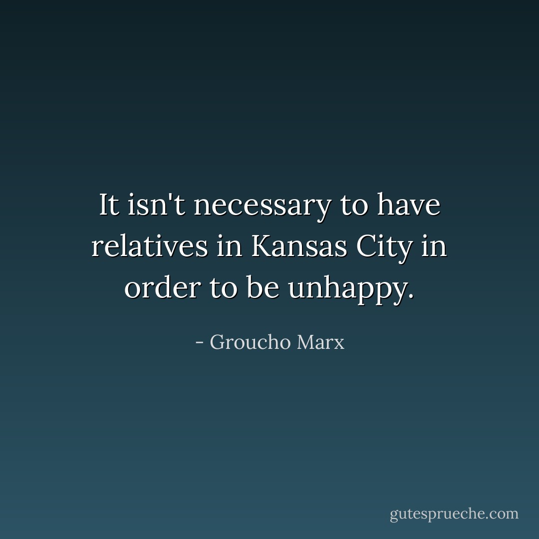 It isn't necessary to have relatives in Kansas City in order to be unhappy. - Groucho Marx