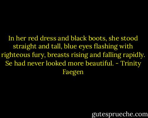 In her red dress and black boots, she stood straight and tall, blue eyes flashing with righteous fury, breasts rising and falling rapidly. Se had never looked more beautiful. - Trinity Faegen