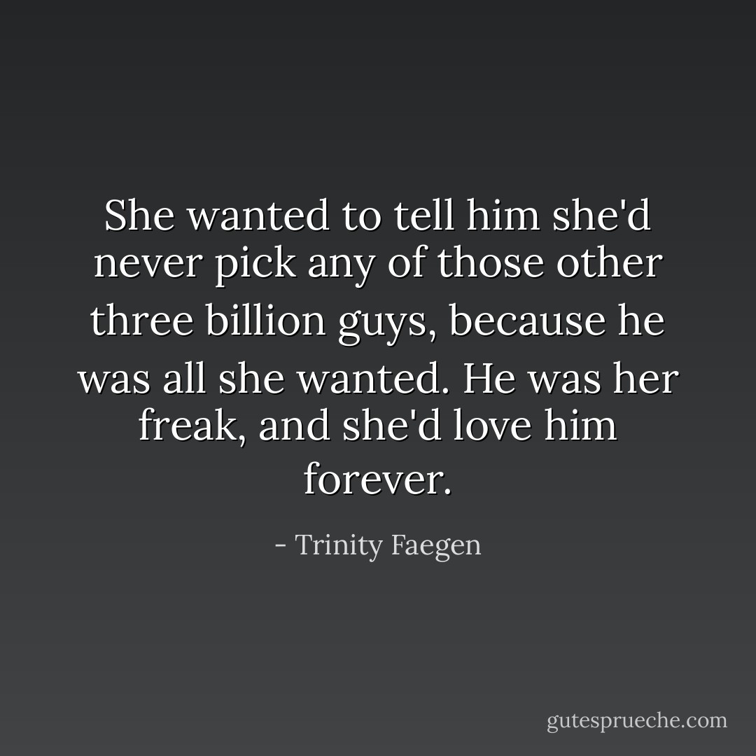 She wanted to tell him she'd never pick any of those other three billion guys, because he was all she wanted. He was her freak, and she'd love him forever. - Trinity Faegen