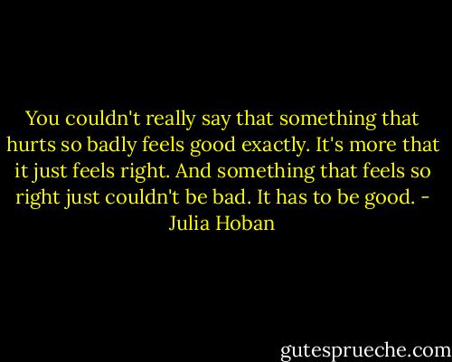 You couldn't really say that something that hurts so badly feels good exactly. It's more that it just feels right. And something that feels so right just couldn't be bad. It has to be good. - Julia Hoban