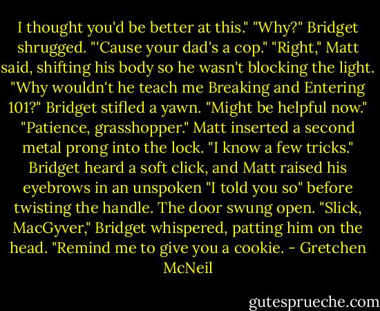 I thought you'd be better at this."<br />"Why?"<br />Bridget shrugged. "'Cause your dad's a cop."<br />"Right," Matt said, shifting his body so he wasn't blocking the light. "Why wouldn't he teach me Breaking and Entering 101?"<br />Bridget stifled a yawn. "Might be helpful now."<br />"Patience, grasshopper." Matt inserted a second metal prong into the lock. "I know a few tricks."<br />Bridget heard a soft click, and Matt raised his eyebrows in an unspoken "I told you so" before twisting the handle. The door swung open.<br />"Slick, MacGyver," Bridget whispered, patting him on the head. "Remind me to give you a cookie. - Gretchen McNeil