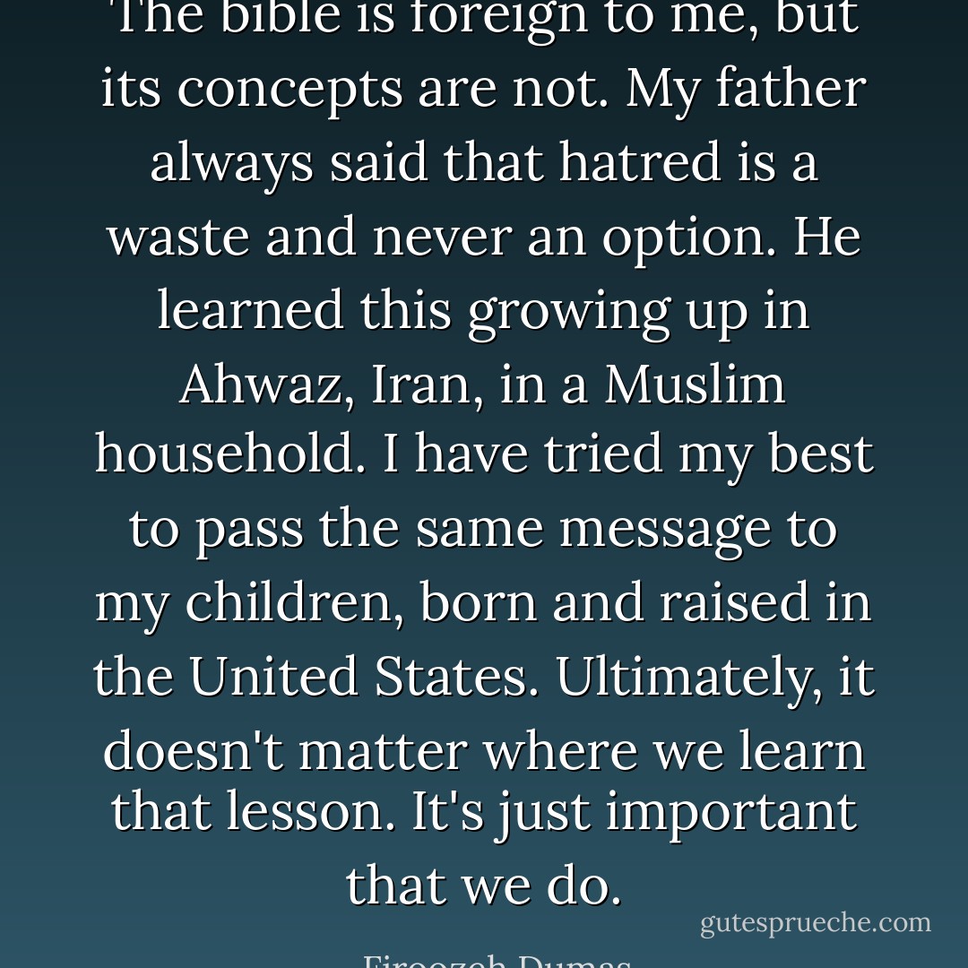 The bible is foreign to me, but its concepts are not. My father always said that hatred is a waste and never an option. He learned this growing up in Ahwaz, Iran, in a Muslim household. I have tried my best to pass the same message to my children, born and raised in the United States. Ultimately, it doesn't matter where we learn that lesson. It's just important that we do. - Firoozeh Dumas