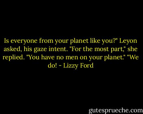 Is everyone from your planet like you?" Leyon asked, his gaze intent.<br />"For the most part," she replied.<br />"You have no men on your planet."<br />"We do! - Lizzy Ford