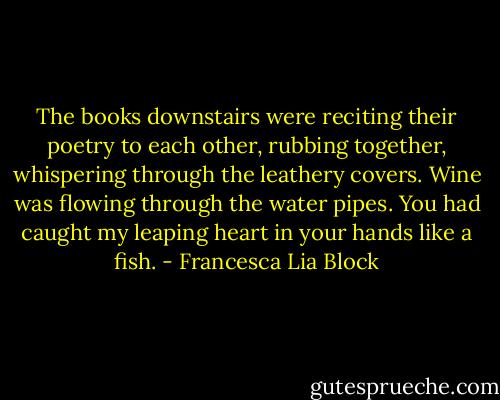 The books downstairs were reciting their poetry to each other, rubbing together, whispering through the leathery covers. Wine was flowing through the water pipes. You had caught my leaping heart in your hands like a fish. - Francesca Lia Block