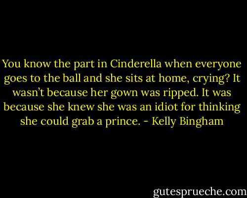 You know the part in Cinderella<br />when everyone goes to the ball<br />and she sits at home, crying?<br />It wasn’t because her gown was ripped.<br />It was because she knew<br />she was an idiot<br />for thinking<br />she could grab a prince. - Kelly Bingham