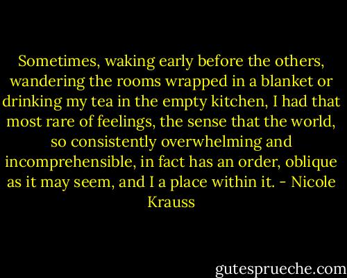 Sometimes, waking early before the others, wandering the rooms wrapped in a blanket or drinking my tea in the empty kitchen, I had that most rare of feelings, the sense that the world, so consistently overwhelming and incomprehensible, in fact has an order, oblique as it may seem, and I a place within it. - Nicole Krauss