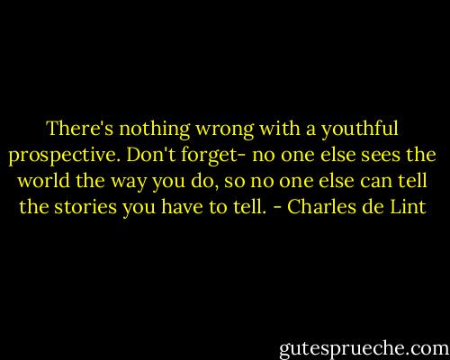 There's nothing wrong with a youthful prospective. Don't forget- no one else sees the world the way you do, so no one else can tell the stories you have to tell. - Charles de Lint