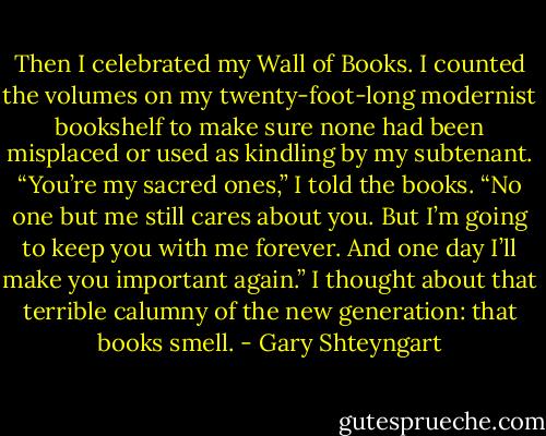Then I celebrated my Wall of Books. I counted the volumes on my twenty-foot-long modernist bookshelf to make sure none had been misplaced or used as kindling by my subtenant. “You’re my sacred ones,” I told the books. “No one but me still cares about you. But I’m going to keep you with me forever. And one day I’ll make you important again.” I thought about that terrible calumny of the new generation: that books smell. - Gary Shteyngart