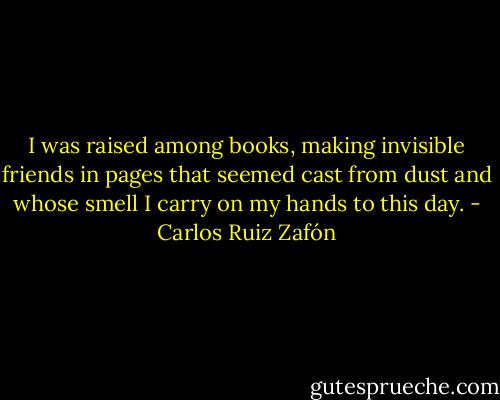 I was raised among books, making invisible friends in pages that seemed cast from dust and whose smell I carry on my hands to this day. - Carlos Ruiz Zafón