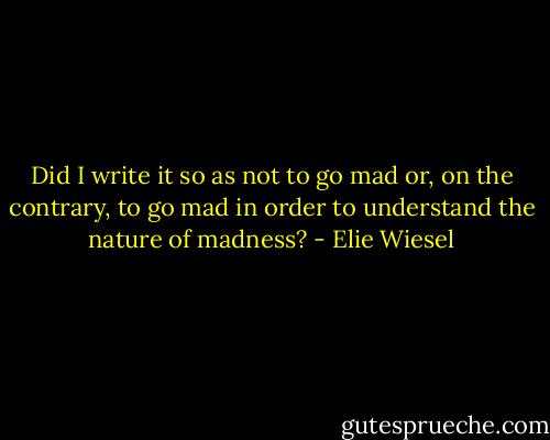 Did I write it so as not to go mad or, on the contrary, to go mad in order to understand the nature of madness? - Elie Wiesel