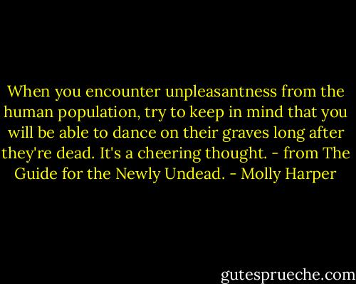 When you encounter unpleasantness from the human population, try to keep in mind that you will be able to dance on their graves long after they're dead. It's a cheering thought. - from The Guide for the Newly Undead. - Molly Harper
