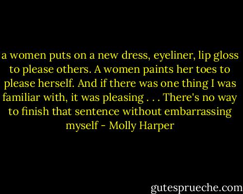 a women puts on a new dress, eyeliner, lip gloss to please others. A women paints her toes to please herself. And if there was one thing I was familiar with, it was pleasing . . . There's no way to finish that sentence without embarrassing myself - Molly Harper