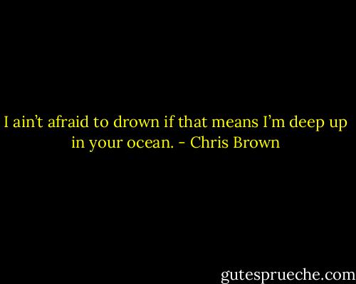 I ain’t afraid to drown if that means I’m deep up in your ocean. - Chris Brown