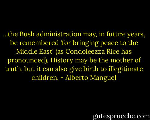 ...the Bush administration may, in future years, be remembered 'for bringing peace to the Middle East' (as Condoleezza Rice has pronounced). History may be the mother of truth, but it can also give birth to illegitimate children. - Alberto Manguel