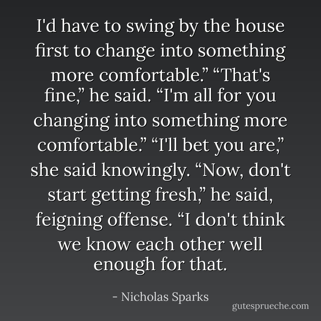 I'd have to swing by the house first to change into something more comfortable.”<br />“That's fine,” he said. “I'm all for you changing into something more comfortable.”<br />“I'll bet you are,” she said knowingly.<br />“Now, don't start getting fresh,” he said, feigning offense. “I don't think we know each other well enough for that. - Nicholas Sparks