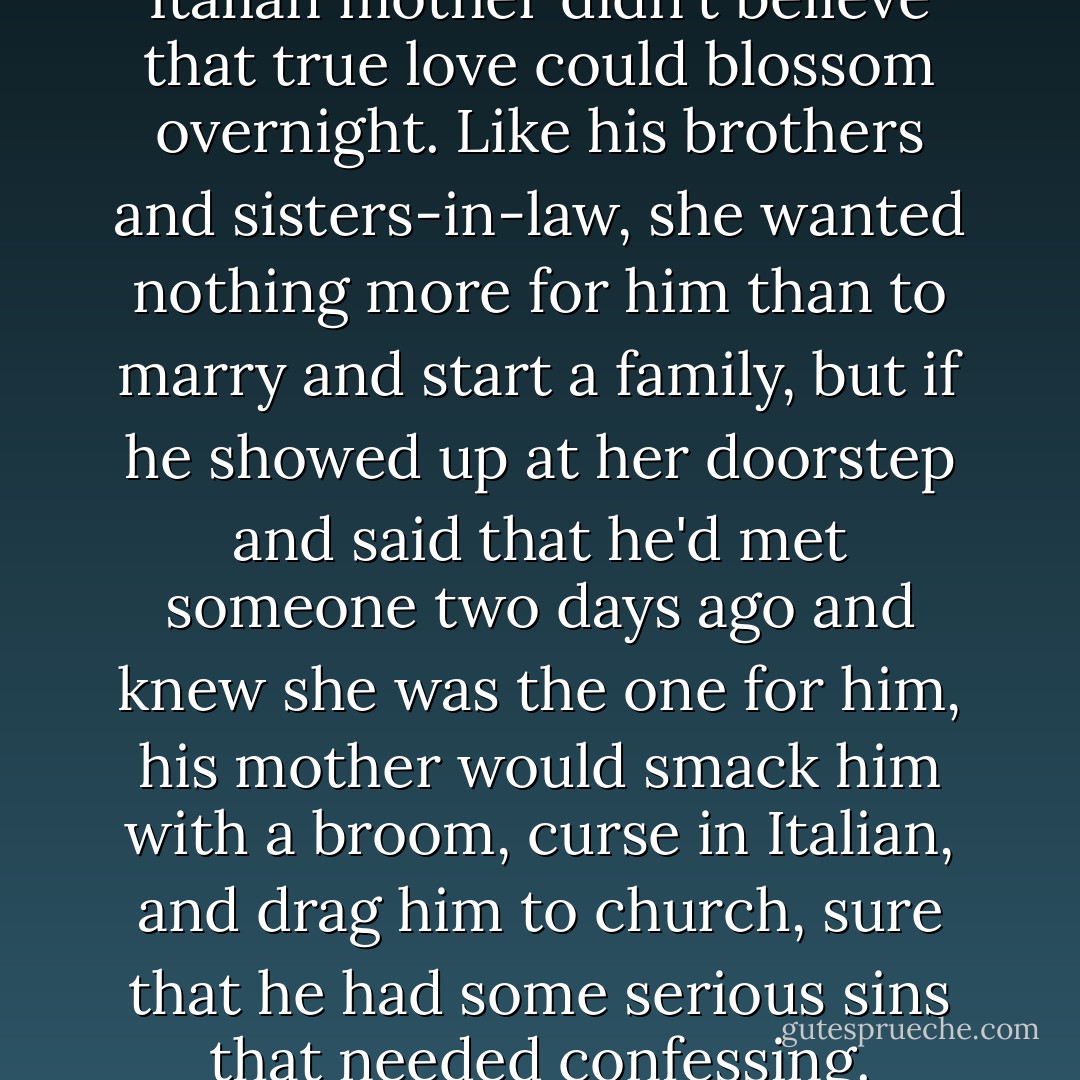 Even his highly emotional Italian mother didn't believe that true love could blossom overnight. Like his brothers and sisters-in-law, she wanted nothing more for him than to marry and start a family, but if he showed up at her doorstep and said that he'd met someone two days ago and knew she was the one for him, his mother would smack him with a broom, curse in Italian, and drag him to church, sure that he had some serious sins that needed confessing. - Nicholas Sparks