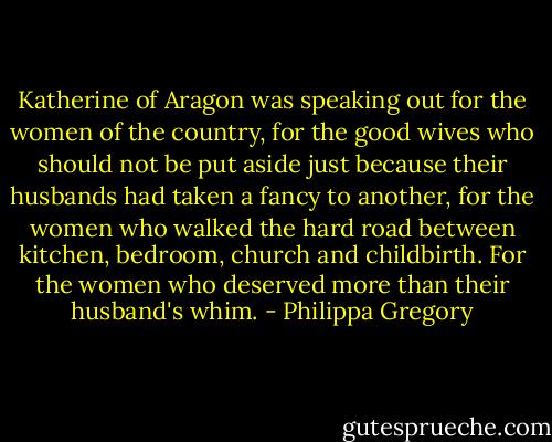 Katherine of Aragon was speaking out for the women of the country, for the good wives who should not be put aside just because their husbands had taken a fancy to another, for the women who walked the hard road between kitchen, bedroom, church and childbirth. For the women who deserved more than their husband's whim. - Philippa Gregory