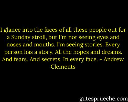 I glance into the faces of all these people out for a Sunday stroll, but I'm not seeing eyes and noses and mouths. I'm seeing stories. Every person has a story. All the hopes and dreams. And fears. And secrets.<br />In every face. - Andrew Clements