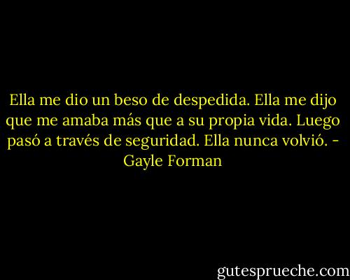 Ella me dio un beso de despedida. Ella me dijo que me amaba más que a su propia vida. Luego pasó a través de seguridad. Ella nunca volvió. - Gayle Forman