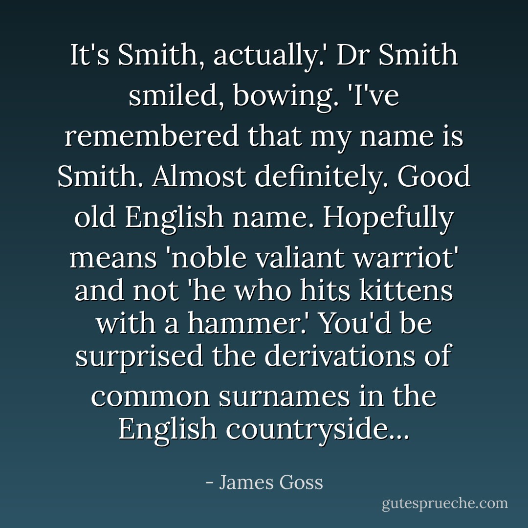 It's Smith, actually.' Dr Smith smiled, bowing. 'I've remembered that my name is Smith. Almost definitely. Good old English name. Hopefully means 'noble valiant warriot' and not 'he who hits kittens with a hammer.' You'd be surprised the derivations of common surnames in the English countryside... - James Goss