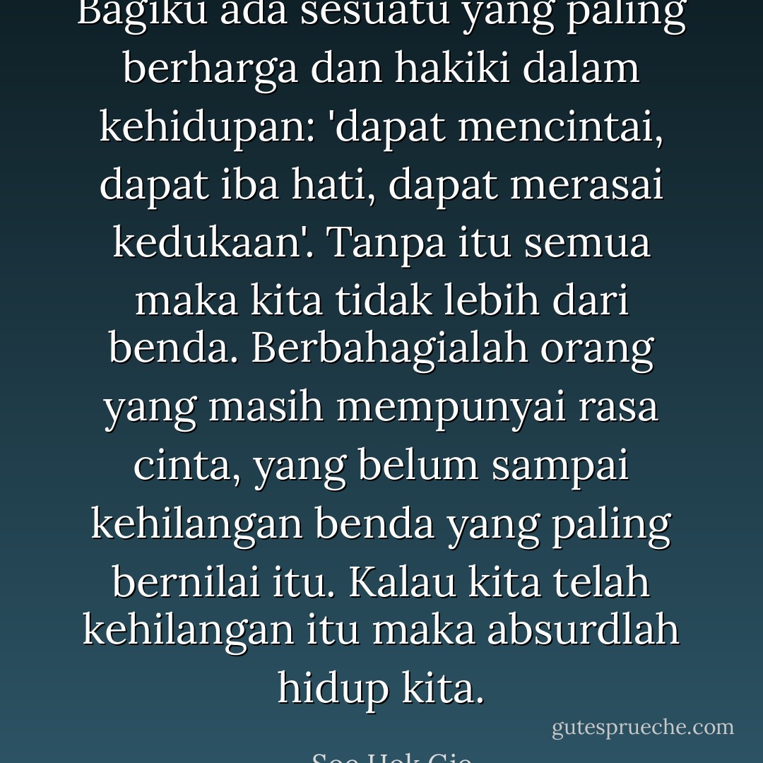 Bagiku ada sesuatu yang paling berharga dan hakiki dalam kehidupan: 'dapat mencintai, dapat iba hati, dapat merasai kedukaan'. Tanpa itu semua maka kita tidak lebih dari benda. Berbahagialah orang yang masih mempunyai rasa cinta, yang belum sampai kehilangan benda yang paling bernilai itu. Kalau kita telah kehilangan itu maka absurdlah hidup kita. - Soe Hok Gie