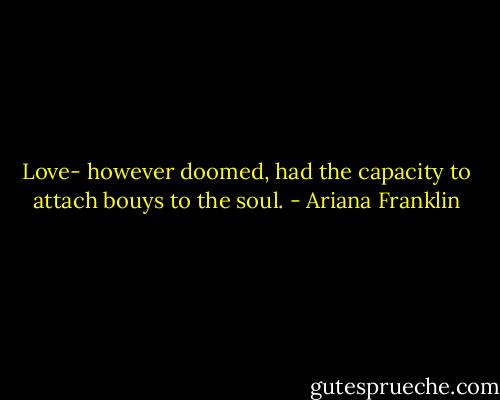Love- however doomed, had the capacity to attach bouys to the soul. - Ariana Franklin