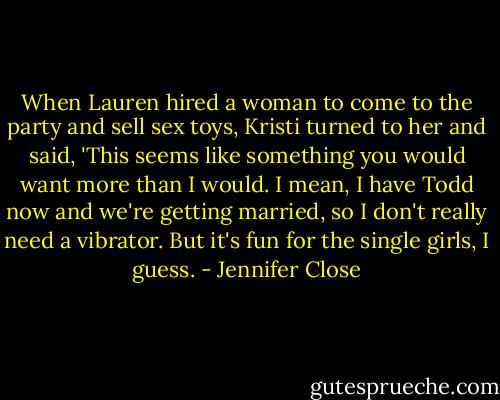 When Lauren hired a woman to come to the party and sell sex toys, Kristi turned to her and said, 'This seems like something you would want more than I would. I mean, I have Todd now and we're getting married, so I don't really need a vibrator. But it's fun for the single girls, I guess. - Jennifer Close