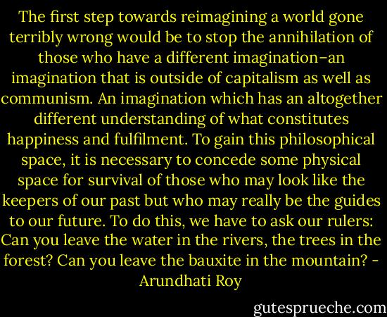 The first step towards reimagining a world gone terribly wrong would be to stop the annihilation of those who have a different imagination–an imagination that is outside of capitalism as well as communism. An imagination which has an altogether different understanding of what constitutes happiness and fulfilment. To gain this philosophical space, it is necessary to concede some physical space for survival of those who may look like the keepers of our past but who may really be the guides to our future. To do this, we have to ask our rulers: Can you leave the water in the rivers, the trees in the forest? Can you leave the bauxite in the mountain? - Arundhati Roy