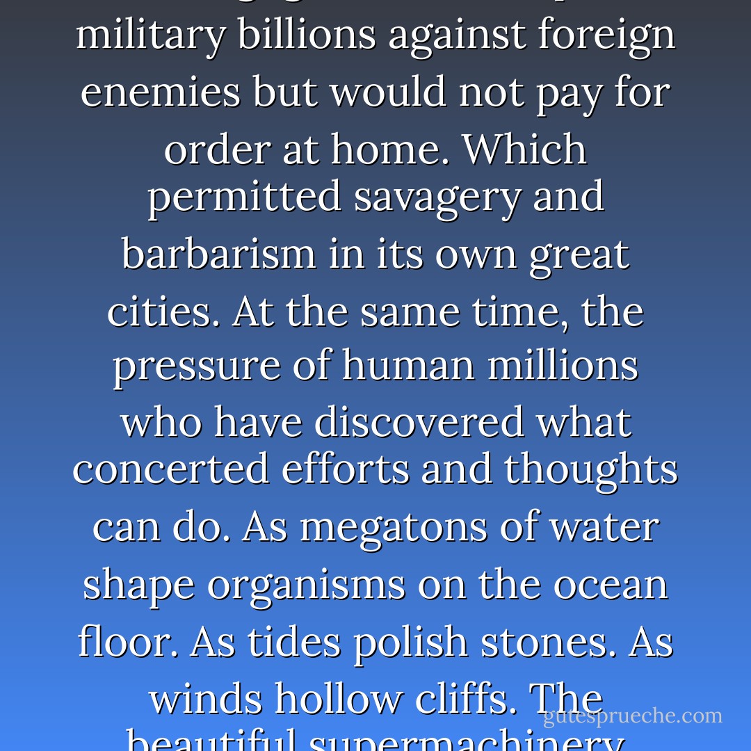 For instance? Well, for instance, what it means to be a man. In a city. In a century. In transition. In a mass. Transformed by science. Under organized power. Subject to tremendous controls. In a condition caused by mechanization. After the late failure of radical hopes. In a society that was no community and devalued the person. Owing to the multiplied power of numbers which made the self negligible. Which spent military billions against foreign enemies but would not pay for order at home. Which permitted savagery and barbarism in its own great cities. At the same time, the pressure of human millions who have discovered what concerted efforts and thoughts can do. As megatons of water shape organisms on the ocean floor. As tides polish stones. As winds hollow cliffs. The beautiful supermachinery opening a new life for innumerable mankind. Would you deny them the right to exist? Would you ask them to labor and go hungry while you yourself enjoyed old-fashioned Values? You—you yourself are a child of this mass and a brother to all the rest. or else an ingrate, dilettante, idiot. There, Herzog, thought Herzog, since you ask for the instance, is the way it runs. - Saul Bellow