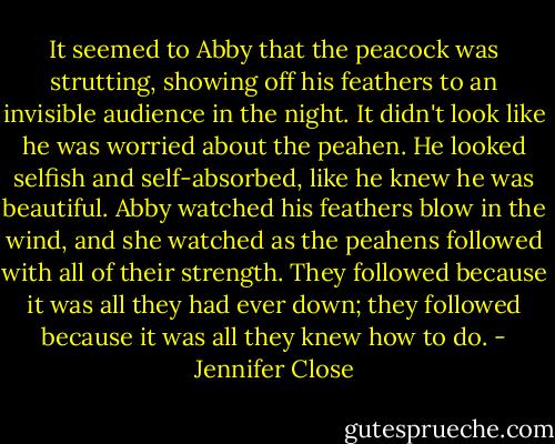 It seemed to Abby that the peacock was strutting, showing off his feathers to an invisible audience in the night. It didn't look like he was worried about the peahen. He looked selfish and self-absorbed, like he knew he was beautiful. Abby watched his feathers blow in the wind, and she watched as the peahens followed with all of their strength. They followed because it was all they had ever down; they followed because it was all they knew how to do. - Jennifer Close
