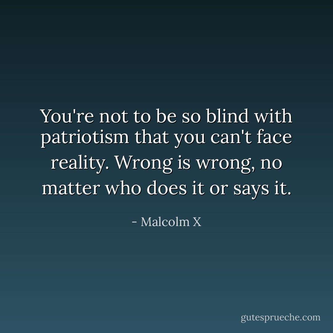 You're not to be so blind with patriotism that you can't face reality. Wrong is wrong, no matter who does it or says it. - Malcolm X