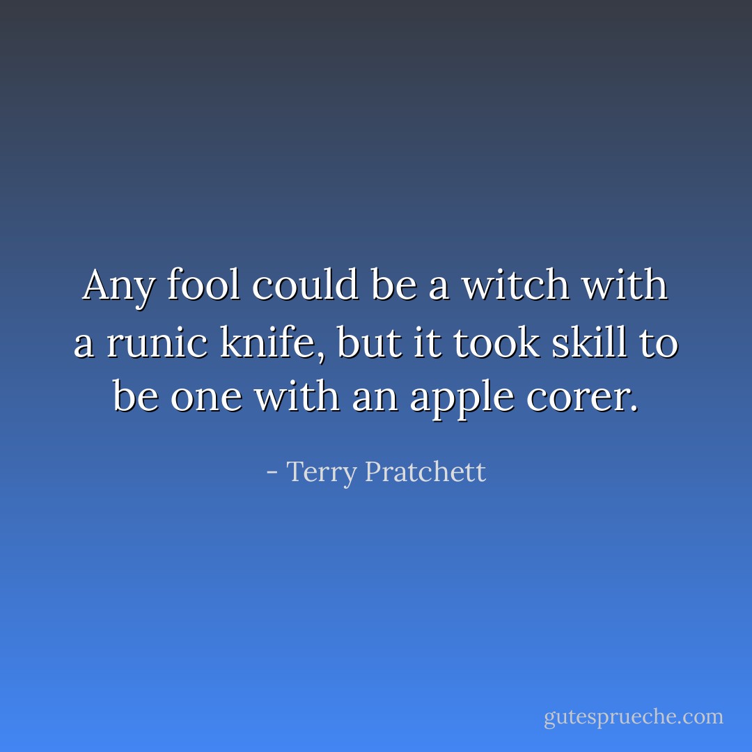 Any fool could be a witch with a runic knife, but it took skill to be one with an apple corer. - Terry Pratchett