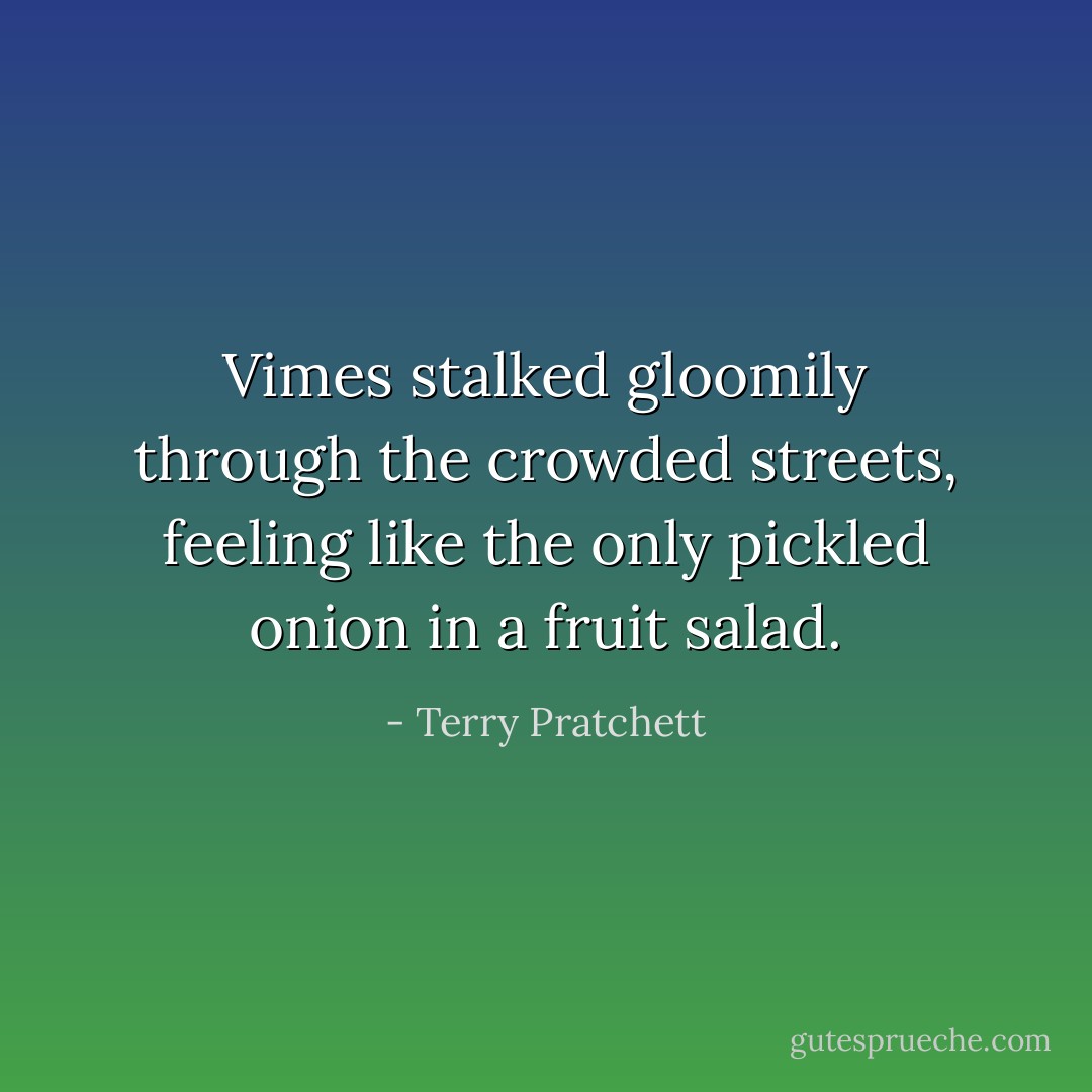 Vimes stalked gloomily through the crowded streets, feeling like the only pickled onion in a fruit salad. - Terry Pratchett