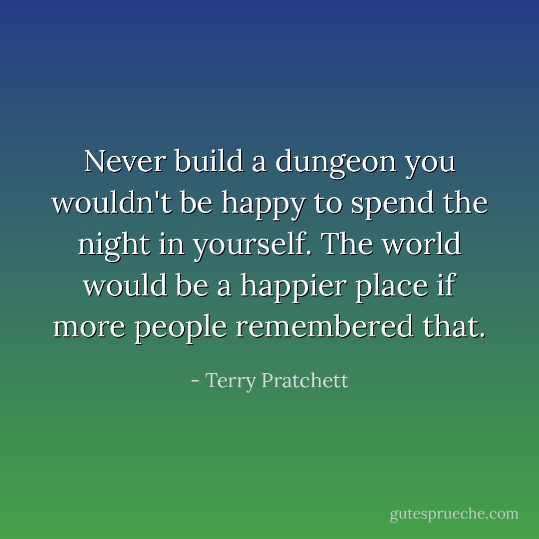 Never build a dungeon you wouldn't be happy to spend the night in yourself. The world would be a happier place if more people remembered that. - Terry Pratchett