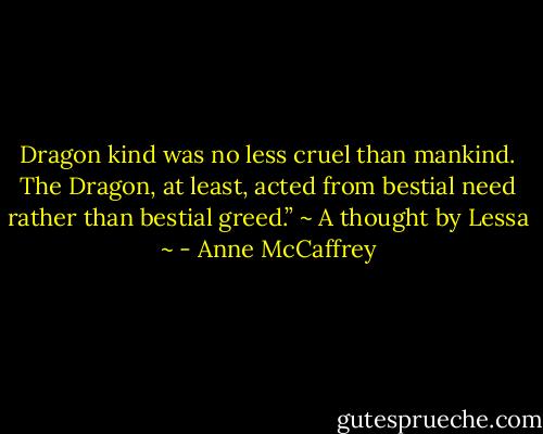 Dragon kind was no less cruel than mankind. The Dragon, at least, acted from bestial need rather than bestial greed.”<br />~ A thought by Lessa ~ - Anne McCaffrey