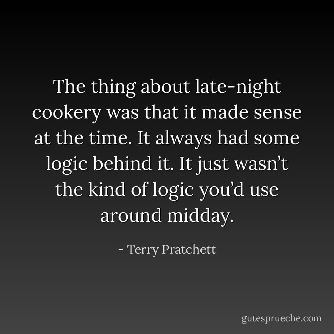 The thing about late-night cookery was that it made sense at the time. It always had some logic behind it. It just wasn’t the kind of logic you’d use around midday. - Terry Pratchett