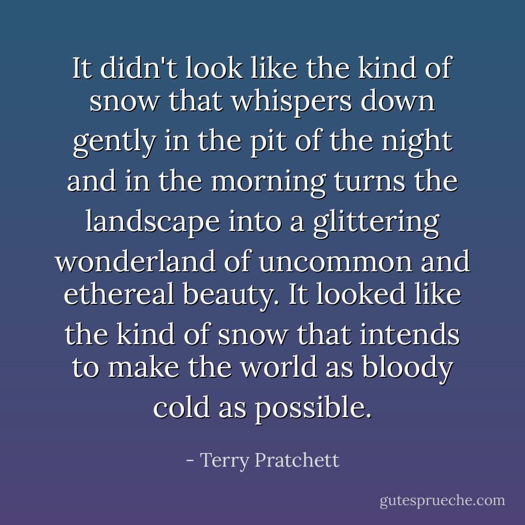 It didn't look like the kind of snow that whispers down gently in the pit of the night and in the morning turns the landscape into a glittering wonderland of uncommon and ethereal beauty. It looked like the kind of snow that intends to make the world as bloody cold as possible. - Terry Pratchett