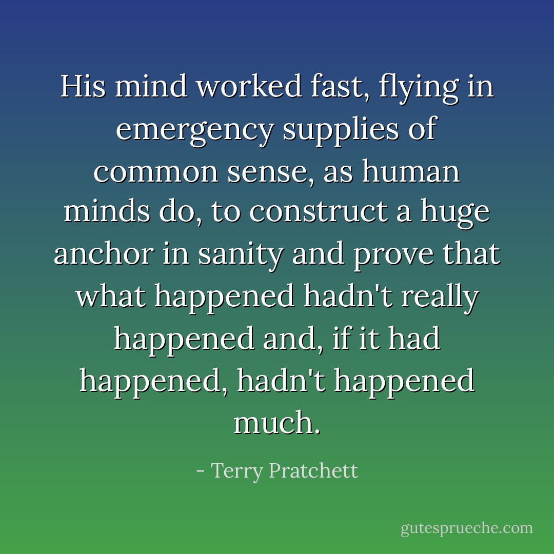 His mind worked fast, flying in emergency supplies of common sense, as human minds do, to construct a huge anchor in sanity and prove that what happened hadn't really happened and, if it had happened, hadn't happened much. - Terry Pratchett