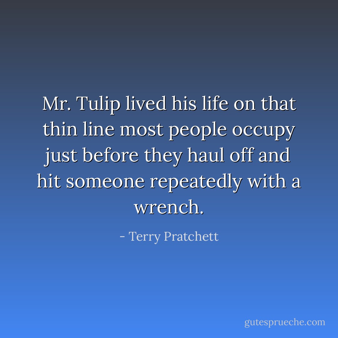 Mr. Tulip lived his life on that thin line most people occupy just before they haul off and hit someone repeatedly with a wrench. - Terry Pratchett