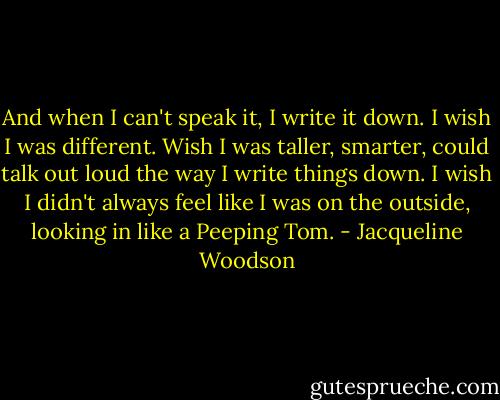And when I can't speak it, I write it down. I wish I was different. Wish I was taller, smarter, could talk out loud the way I write things down. I wish I didn't always feel like I was on the outside, looking in like a Peeping Tom. - Jacqueline Woodson